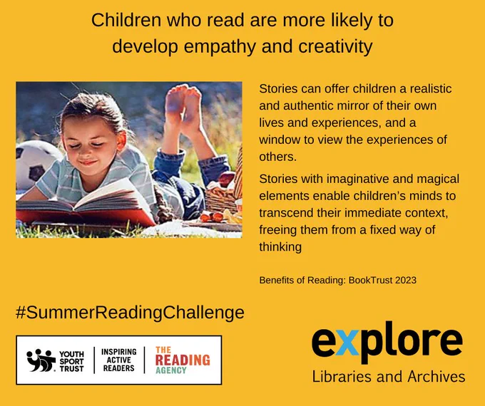 A girl lying on her stomach and reading in the sunshine. The words “Children who read are more likely to develop empathy and creativity. Stories can offer children a realistic and authentic mirror of their own lives and experiences and a window to view the experiences of others. Stories with imaginative and magical elements enable children’s minds to transcend their immediate context freeing them from a fixed way of thinking.” Benefits of Reading, Book Trust 2023
#SummerReadingChallenge" The logos for Explore Libraries and Archives, Youth Sport Trust, Inspiring Active Readers and The Reading Agency.