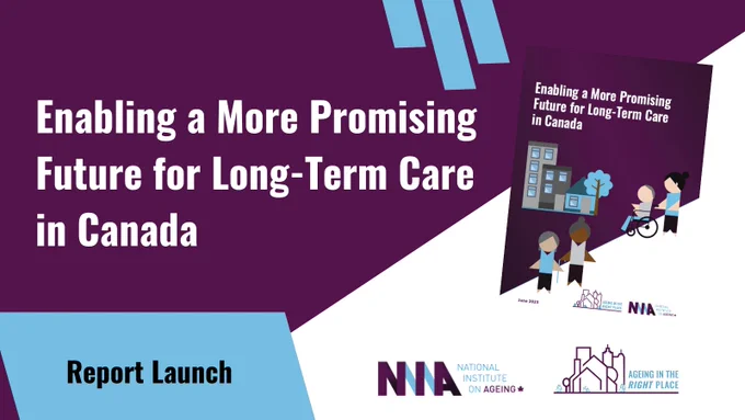 Report Launch: Enabling a More Promising Future for Long-Term Care in Canada. Includes logo of the National Institute on Ageing and the logo of Ageing in the Right Place.