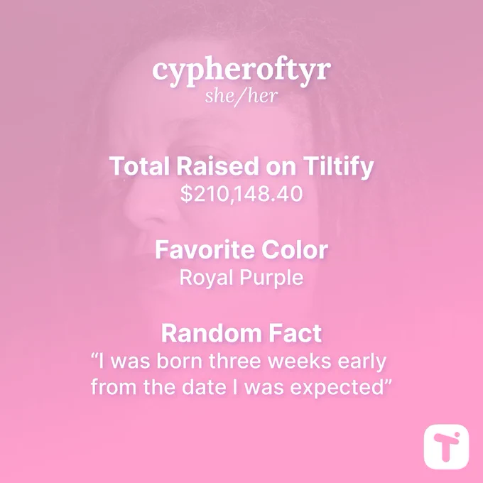 Cypheroftyr She/Her

Total Raised on Tiltify $210,148.40

Favorite Color Royal Purple

Fun Fact “I was born three weeks early from the date I was expected”