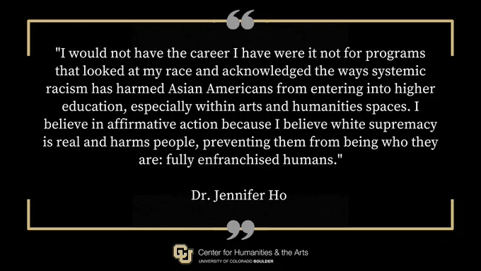 "I would not have the career I have were it not for programs that looked at my race and acknowledged the ways systemic racism has harmed Asian Americans from entering into higher education, especially within arts and humanities spaces. I believe in affirmative action because I believe white supremacy is real and harms people, preventing them from being who they are: fully enfranchised humans." - statement from Dr. Jennifer Ho, Center for Humanities & the Arts Director at CU Boulder.