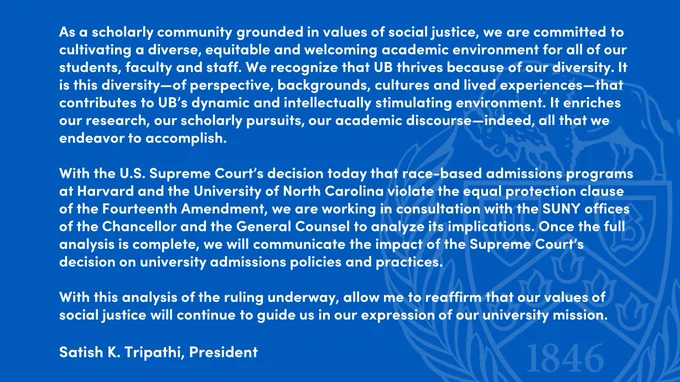 As a scholarly community grounded in values of social justice, we are committed to cultivating a diverse, equitable and welcoming academic environment for all of our students, faculty and staff. We recognize that UB thrives because of our diversity. It is this diversity—of perspective, backgrounds, cultures and lived experiences—that contributes to UB’s dynamic and intellectually stimulating environment. It enriches our research, our scholarly pursuits, our academic discourse—indeed, all that we endeavor to accomplish.

With the U.S. Supreme Court’s decision today that race-based admissions programs at Harvard and the University of North Carolina violate the equal protection clause of the Fourteenth Amendment, we are working in consultation with the SUNY offices of the Chancellor and the General Counsel to analyze its implications. Once the full analysis is complete, we will communicate the impact of the Supreme Court’s decision on university admissions policies and practices. 