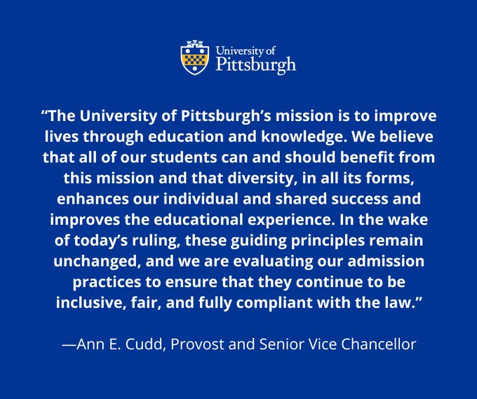Graphic that reads: “The University of Pittsburgh’s mission is to improve lives through education and knowledge. We believe that all of our students can and should benefit from this mission and that diversity, in all its forms, enhances our individual and shared success and improves the educational experience. In the wake of today’s ruling, these guiding principles remain unchanged, and we are evaluating our admission practices to ensure that they continue to be inclusive, fair, and fully compliant with the law.” Ann E. Cudd, Provost and Senior Vice Chancellor