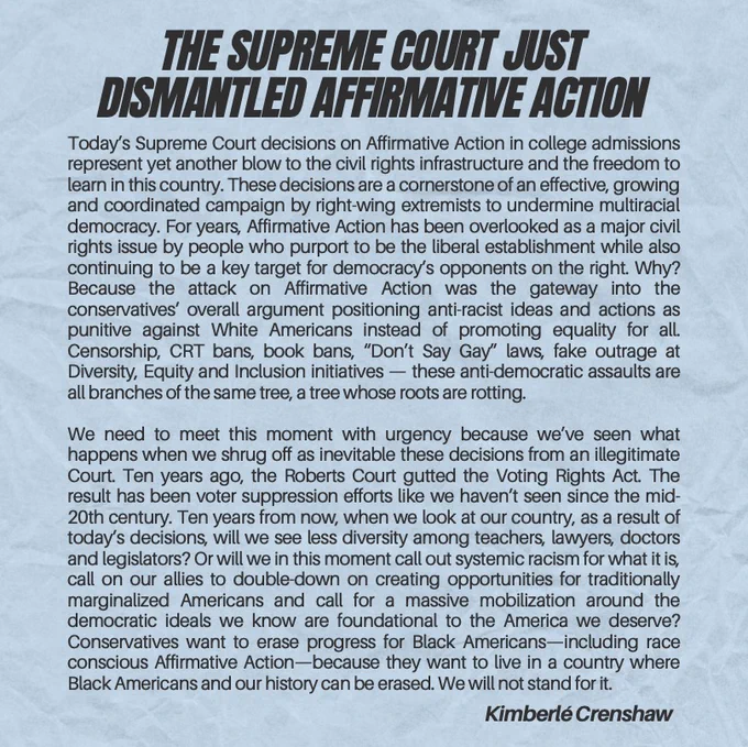 Today’s Supreme Court decisions on Affirmative Action in college admissions represent yet another blow to the civil rights infrastructure and the freedom to learn in this country. These decisions are a cornerstone of an effective, growing and coordinated campaign by right-wing extremists to undermine multiracial democracy. For years, Affirmative Action has been overlooked as a major civil rights issue by people who purport to be the liberal establishment while also continuing to be a key target for democracy’s opponents on the right. Why? Because the attack on Affirmative Action was the gateway into the conservatives’ overall argument positioning anti-racist ideas and actions as punitive against White Americans instead of promoting equality for all. Censorship, CRT bans, book bans, “Don’t Say Gay” laws, fake outrage at Diversity, Equity and Inclusion initiatives — these anti-democratic assaults are all branches of the same tree, a tree whose roots are rotting.
