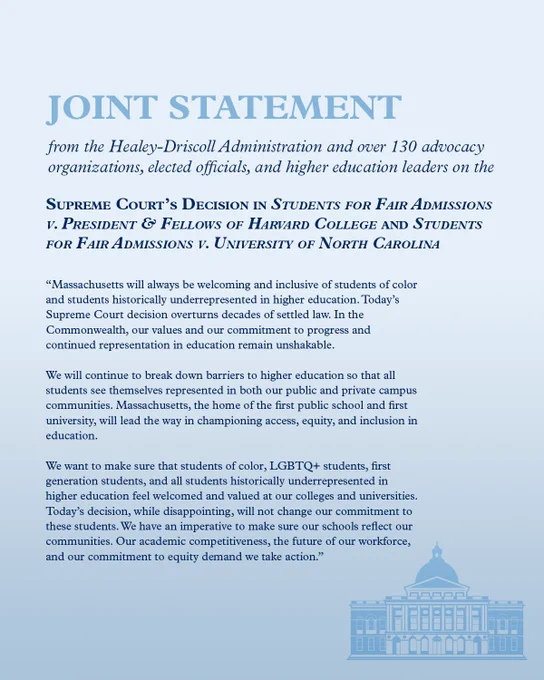 MA will be welcoming and inclusive of students of color and students underrepresented in higher education. Today’s decision overturns decades of settled law. Our commitment to progress and representation in education remain unshakable.  

We will continue to break down barriers to higher education so that all students see themselves represented in both our public and private campus communities. MA, the home of the first public school and first university, will lead the way in championing access, equity, and inclusion in education.  

We want to make sure that students of color, LGBTQ  students, first generation students, and all underrepresented in higher ed feel welcomed and valued at our colleges and universities. Today’s decision, while disappointing, will not change our commitment to these students. We have an imperative to make sure our schools reflect our communities. Our academic competitiveness, the future of our workforce, and our commitment to equity demand we take action.