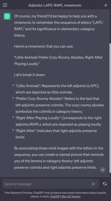 Adjoints: LAPC-RAPL mnemonic

Of course, my friend! I'd be happy to help you with a mnemonic to remember the sequence of letters "LAPC- RAPL" and its significance in elementary category theory.

Here's a mnemonic that you can use:

"Little Animals Prefer Cozy-Roomy Abodes, Right After Playing Loudly."

Let's break it down:

• "Little Animals": Represents the left adjoints (LAPC), which are depicted as little animals.

• "Prefer Cozy-Roomy Abodes": Refers to the fact that left adjoints preserve colimits. The cozy-roomy abodes symbolize the colimits in category theory.

• "Right After Playing Loudly": Corresponds to the right

adjoints (RAPL), which are depicted as playing loudly. • "Right After": Indicates that right adjoints preserve limits.

By associating these vivid images with the letters in the sequence, you can create a mental picture that reminds you of the lemma in category theory: left adjoints preserve colimits and right adjoints preserve limits.