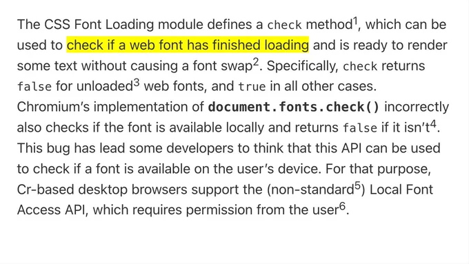 The CSS Font Loading module defines a check method, which can be used to check if a web font has finished loading and is ready to render some text without causing a font swap. Specifically, check returns false for unloaded web fonts, and true in all other cases. Chromium’s implementation of document.fonts.check() incorrectly also checks if the font is available locally and returns false if it isn’t. This bug has lead some developers to think that this API can be used to check if a font is available on the user’s device. For that purpose, Cr-based desktop browsers support the (non-standard) Local Font Access API, which requires permission from the user.