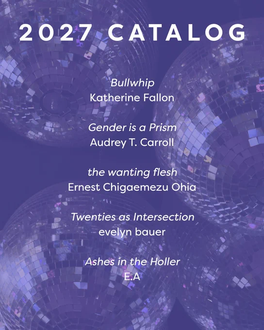 2027 catalog

Bullwhip
Katherine Fallon

Gender is a Prism
Audrey T. Carroll

the wanting flesh
Ernest Chigaemezu Ohia

Twenties as Intersection
evelyn bauer

Ashes in the Holler
E.A