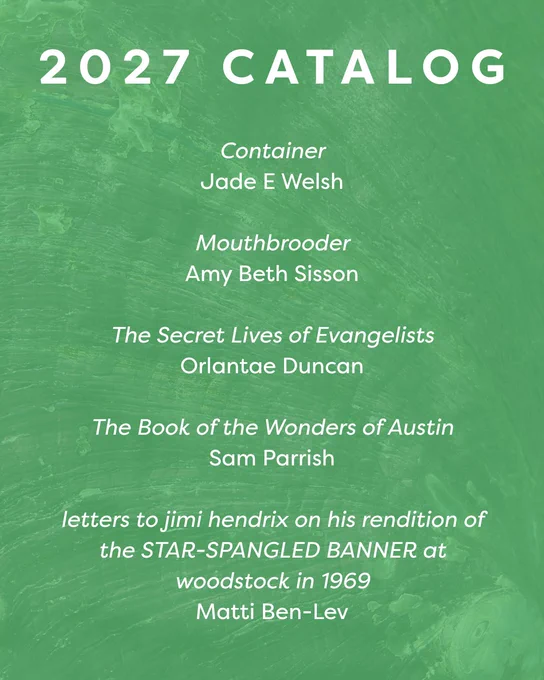 2027 catalog

Container
Jade E Welsh

Mouthbrooder
Amy Beth Sisson

The Secret Lives of Evangelists
Orlantae Duncan

The Book of the Wonders of Austin
Sam Parrish

letters to jimi hendrix on his rendition of the STAR-SPANGLED BANNER at woodstock in 1969
Matti Ben-Lev
