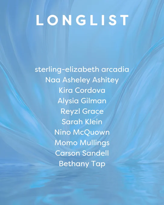 LONGLIST

sterling-elizabeth arcadia
Naa Asheley Ashitey
Kira Cordova
Alysia Gilman
Reyzl Grace
Sarah Klein
Ni﻿no McQuown
Momo Mullings
Carson Sandell
Bethany Tap