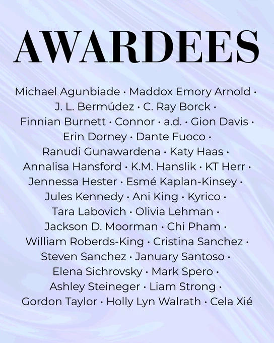Awardees. Michael Agunbiade, Maddox Emory Arnold, J. L. Bermúdez, C. Ray Borck, Finnian Burnett, Connor, a.d., Gion Davis, Erin Dorney, Dante Fuoco, Ranudi Gunawardena, Katy Haas, Annalisa Hansford, K.M. Hanslik, KT Herr, Jennessa Hester, Esmé Kaplan-Kinsey, Jules Kennedy, Ani King, Kyrico, Tara Labovich, Olivia Lehman, Jackson D. Moorman, Chi Pham, William Roberds-King, Cristina Sanchez, Steven Sanchez, January Santoso, Elena Sichrovsky, Mark Spero, Ashley Steineger, Liam Strong, Gordon Taylor, Holly Lyn Walrath, Cela Xié.