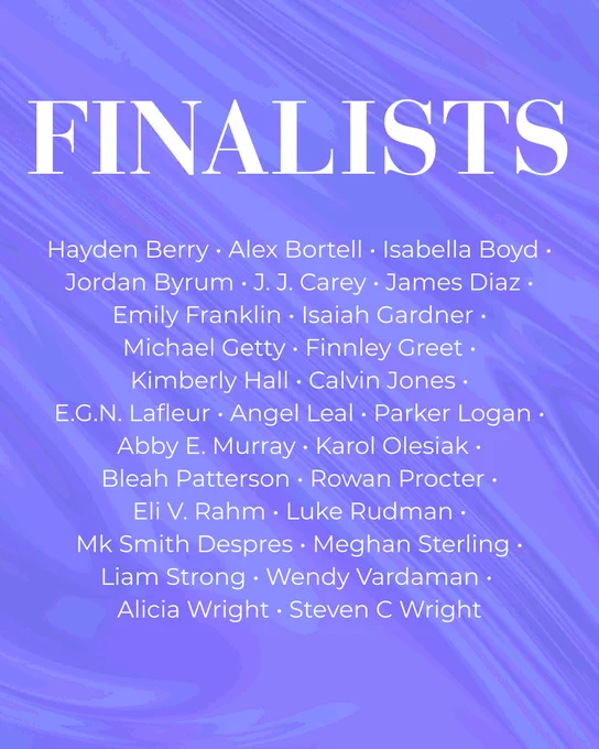 Finalists. Hayden Berry, Alex Bortell, Isabella Boyd, Jordan Byrum, J. J. Carey, James Diaz, Emily Franklin, Isaiah Gardner, Michael Getty, Finnley Greet, Kimberly Hall, Calvin Jones, E.G.N. Lafleur, Angel Leal, Parker Logan, Abby E. Murray, Karol Olesiak, Bleah Patterson, Rowan Procter, Eli V. Rahm, Luke Rudman, Mk Smith Despres, Meghan Sterling, Liam Strong, Wendy Vardaman, Alicia Wright, Steven C Wright.