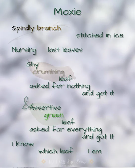 This is a text graphic I designed in Canva using their tools and stock images. No AI - I never use AI tools.

The background is a very blurry impression of snow and branches, with faint impressions of a branch, a dead leaf, and a green leaf behind the text.

The text is mostly green in a casual font, with the words Spindly, branch, and crumbling in brown, and the word green in a brighter green.

The text is a poem I wrote. The spacing is a bit wild to indicate pauses. In case you are using an e-reader, I will use periods in the below transcript to indicate those same pauses.

Transcript:

Moxie:

Spindly branch. Stitched in ice.
Nursing. last leaves.
Shy. Crumbling. Leaf.
Asked for nothing. And got it.
Assertive. Green. Leaf.
Asked for everything. And got it.
I know. Which leaf. I am.


By Fiery Sun Song Fluxofmind.ca 