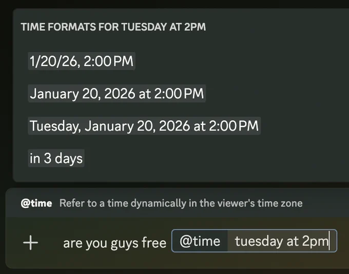 sending a Discord message "are you guys free @time tuesday at 2pm"
@time Refer to a time dynamically in the viewer's time zone
Time formats for Tuesday at 2PM:
1/20/26, 2:00 PM
January 20, 2026 at 2:00 PM
Tuesday, January 20, 2026 at 2:00 PM
in 3 days