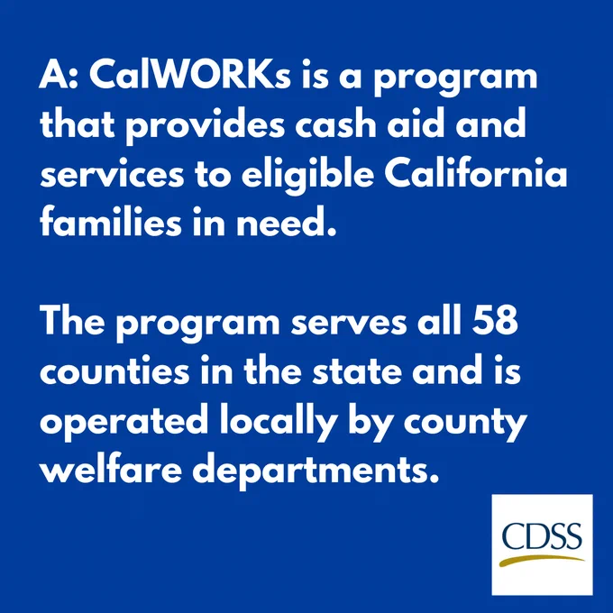 Text: A: CalWORKs is a program that provides cash aid and services to eligible California families in need. The program serves all 58 counties in the state and is operated locally by county welfare departments. The California Department of Social Services logo. 