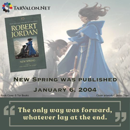 Background is the cover art from the WoT prequel, New Spring. A man is kneeling in front of a woman. The woman wears a blue dress and cloak, and she is touching the man’s head. The man is wearing brown clothes and holding a sword in his open hands. "The only way was forward, whatever lat at the end."

New Spring was published January 6, 2004