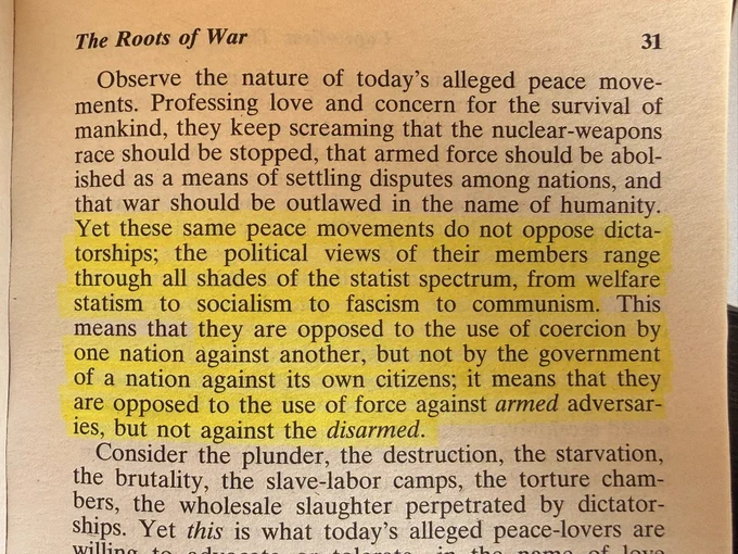 Yet these same peace movements do not oppose dicta-torships; the political views of their members range through all shades of the statist spectrum, from welfare statism to socialism to fascism to communism. This means that they are opposed to the use of coercion by one nation against another, but not by the government of a nation against its own citizens; it means that they are opposed to the use of force against armed adversar-ies, but not against the disarmed.