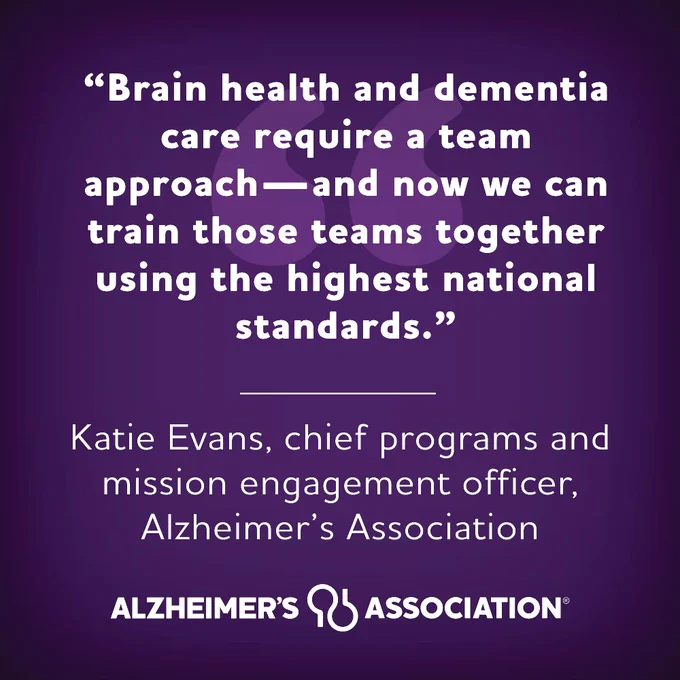 “Brain health and dementia care require a team approach—and now we can train those teams together using the highest national standards.” -Katie Evans, chief programs and mission engagement officer, Alzheimer’s Association.