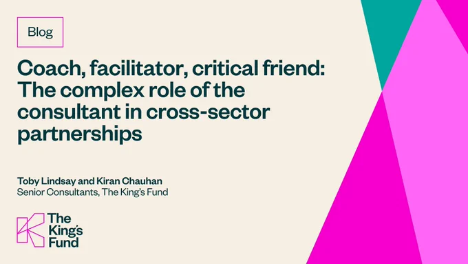 Image containing text only that reads: Coach, facilitator, critical friend. The complex role of the consultant in cross-sector partnerships. Toby Lindsay and Kiran Chauhan. Senior Consultants, The King's Fund. 
