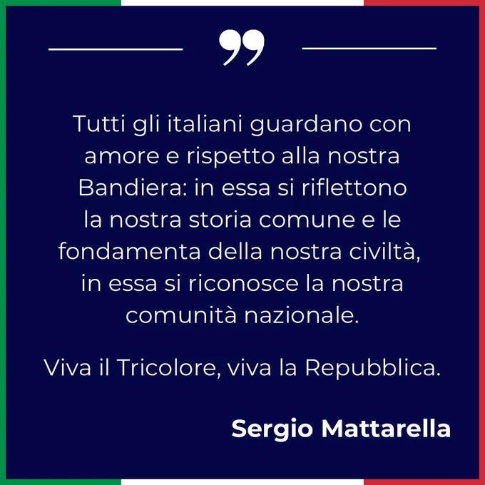 Tutti gli italiani guardano con amore e rispetto alla nostra Bandiera: in essa si riflettono la nostra storia comune e le fondamenta della nostra civiltà, in essa si riconosce la nostra comunità nazionale.

Viva il Tricolore, viva la Repubblica. Sergio Mattarella