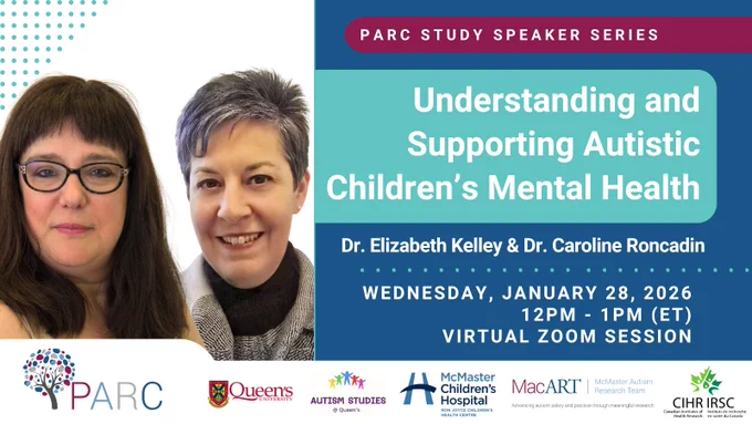 PARC Study Speaker Series: Understanding and Supporting Autistic Children’s Mental Health, by Dr. Elizabeth Kelley and Dr. Caroline Roncadin. The event will occur on Wednesday, January 28th, 2026 from 12pm-1pm ET, as a virtual Zoom session. Image includes a picture of Dr. Elizabeth Kelley and Dr. Caroline Roncadin, as well as logos for the PARC Study, Queen’s University, the Autism Studies Lab at Queen’s University, McMaster Children’s Hospital – Ron Joyce Children’s Health Centre, the McMaster Autism Research Team, and the Canadian Institutes of Health Research (CIHR).