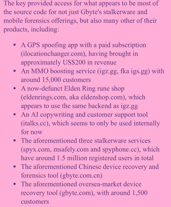 The key provided access for what appears to be most of the source code for not just Gbyte's stalkerware and mobile forensics offerings, but also many other of their products, including:
- A GPS spoofing app with a paid subscription (ilocationchanger.com), having brought in approximately US$200 in revenue
- An MMO boosting service (igz.gg, fka igs.gg) with around 15,000 customers
- A now-defunct Elden Ring rune shop (eldenrings.com, aka eldenshop.com), which appears to use the same backend as igz.gg
- An AI copywriting and customer support tool (italks.cc), which seems to only be used internally for now
- The aforementioned three stalkerware services (spyx.com, msafely.com and spyphone.cc), which have around 1.5 million registered users in total
- The aforementioned Chinese device recovery and forensics tool (gbyte.com.cn)
- The aforementioned oversea-market device recovery tool (gbyte.com), with around 1,500 customers