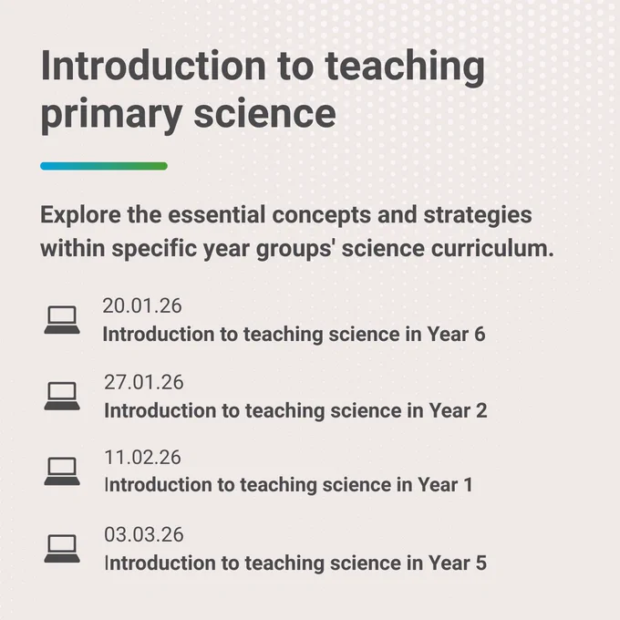 Text that says 'Introduction to teaching primary science. Explore the essential concepts and strategies within specific year groups' science curriculum. 20.01.26 Introduction to teaching science in Year 6. 27.01.26 Introduction to teaching science in Year 2. 11.02.26 Introduction to teaching science in Year 1. 03.03.26 Introduction to teaching science in Year 5.'