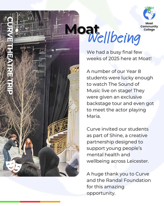 A white visual with an enlarged version of the Moat globe motif showing faintly in the background. The title of the visual reads, ‘Moat Wellbeing’. Text on the post reads: ‘We had a busy final few weeks of 2025 here at Moat! A number of our Year 8 students were lucky enough to watch The Sound of Music live on stage! They were given an exclusive backstage tour and even got to meet the actor playing Maria. Curve invited our students as part of Shine, a creative partnership designed to support young people’s mental health and wellbeing across Leicester. A huge thank you to Curve and the Randal Foundation for this amazing opportunity.’ On the left-hand side of the visual is an image of some students looking around the set of the Sound of Music. White lettering positioned over the image and running vertically down the left-hand side reads: ‘Curve Theatre Trip’. The Moat College logo appears in the top right-hand corner.