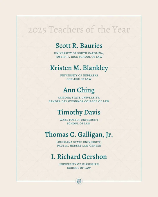 Tan background with teal text reading: 2025 Teachers of the Year: Scott R. Bauries university of south carolina, joseph f. rice school of law, Kristen M. Blankley university of nebraska college of law, Ann Ching arizona state university, sandra day o'connor college of law, Timothy Davis wake forest university school of law, T homas C. Galligan, Jr. louisiana state university, paul m. hebert law center, I. Richard Gershon university of mississippi school of law