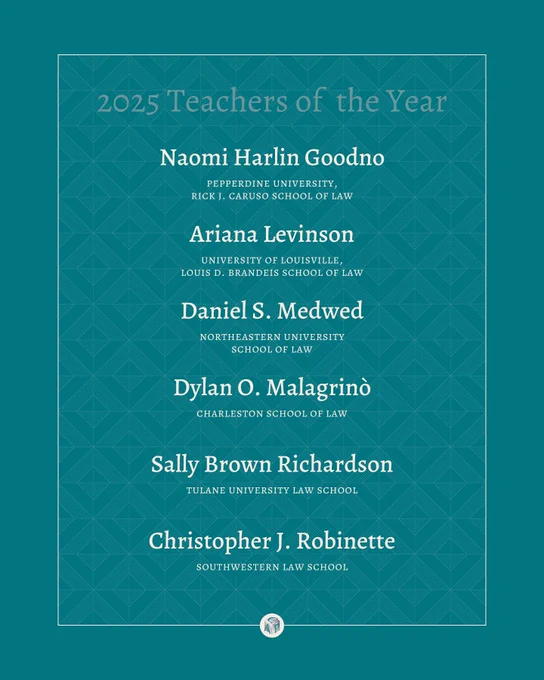 Teal background with tan text reading: 2025 Teachers of the Year: Naomi Harlin Goodno pepperdine university,  rick j. caruso school of law Ariana Levinson university of louisville,  louis d. brandeis school of law Daniel S. Medwed northeastern university  school of law Dylan O. Malagrinò charleston school of law Sally Brown Richardson tulane university law school Christopher J. Robinette southwestern law school