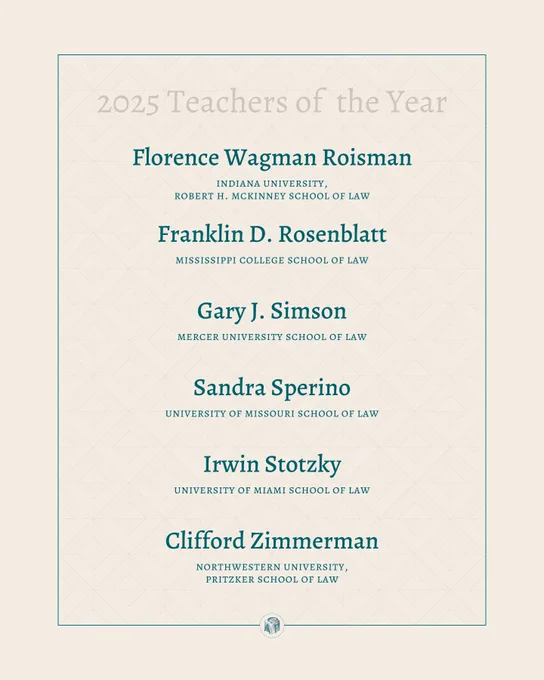 Tan background with teal text reading: 2025 Teachers of the Year: Florence Wagman Roisman indiana university,  robert h. mckinney school of law Franklin D. Rosenblatt mississippi college school of law Gary J. Simson mercer university school of law Sandra Sperino university of missouri school of law Irwin Stotzky university of miami school of law Clifford Zimmerman northwestern university,  pritzker school of law 