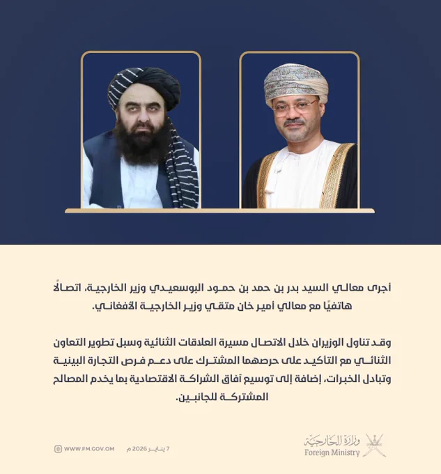 أجرى معالي السيد بدر بن حمد بن حمود البوسعيدي وزير الخارجية، اتصالًا هاتفيًا مع معالي أمير خان متقي وزير الخارجية الأفغاني.

وقد تناول الوزيران خلال الاتصال مسيرة العلاقات الثنائية وسبل تطوير التعاون الثنائي مع التأكيد على حرصهما المشترك على دعم فرص التجارة البينية وتبادل الخبرات، إضافة إلى توسيع آفاق الشراكة الاقتصادية بما يخدم المصالح المشتركة للجانبين.