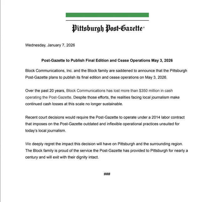 Wednesday, January 7, 2026

Post-Gazette to Publish Final Edition and Cease Operations May 3, 2026
Block Communications, Inc. and the Block family are saddened to announce that the Pittsburgh Post-Gazette plans to publish its final edition and cease operations on May 3, 2026.
Over the past 20 years, Block Communications has lost more than $350 million in cash operating the Post-Gazette. Despite those efforts, the realities facing local journalism make continued cash losses at this scale no longer sustainable.
Recent court decisions would require the Post-Gazette to operate under a 2014 labor contract that imposes on the Post-Gazette outdated and inflexible operational practices unsuited for today’s local journalism.
We deeply regret the impact this decision will have on Pittsburgh and the surrounding region. The Block family is proud of the service the Post-Gazette has provided to Pittsburgh for nearly a century and will exit with their dignity intact.