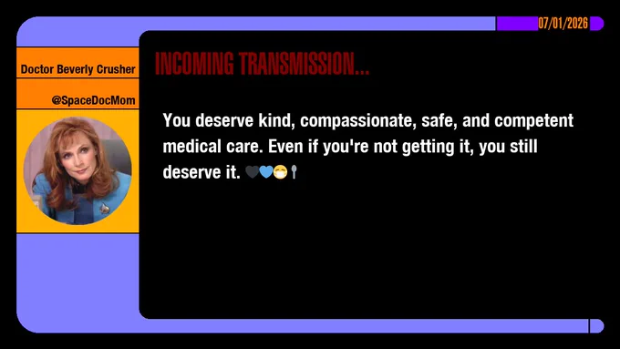 07/01/2026
Doctor Beverly Crusher
@SpaceDocMom
Incoming Transmission...

You deserve kind, compassionate, safe, and competent medical care. Even if you're not getting it, you still deserve it. emojis: black heart, blue heart, masked, spoon
