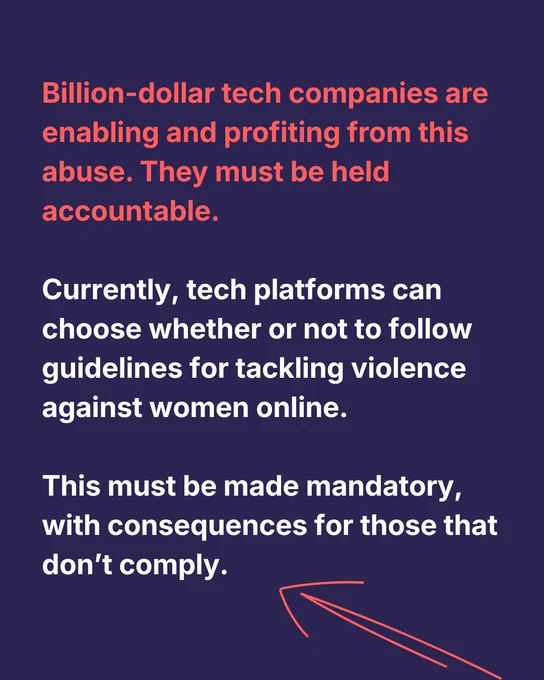Billion-dollar tech companies are enabling and profiting from this abuse. They must be held accountable.

Currently, tech platforms can choose whether or not to follow guidelines for tackling violence against women online.

This must be made mandatory, with consequences for those that don’t comply.