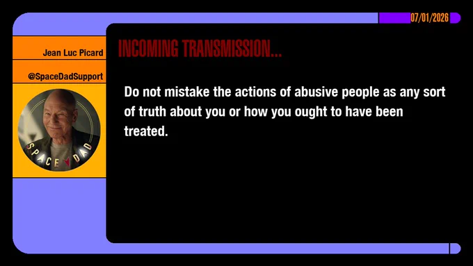 07/01/2026
Jean-Luc Picard
@SpaceDadSupport
Incoming Transmission...

Do not mistake the actions of abusive people as any sort of truth about you or how you ought to have been treated.