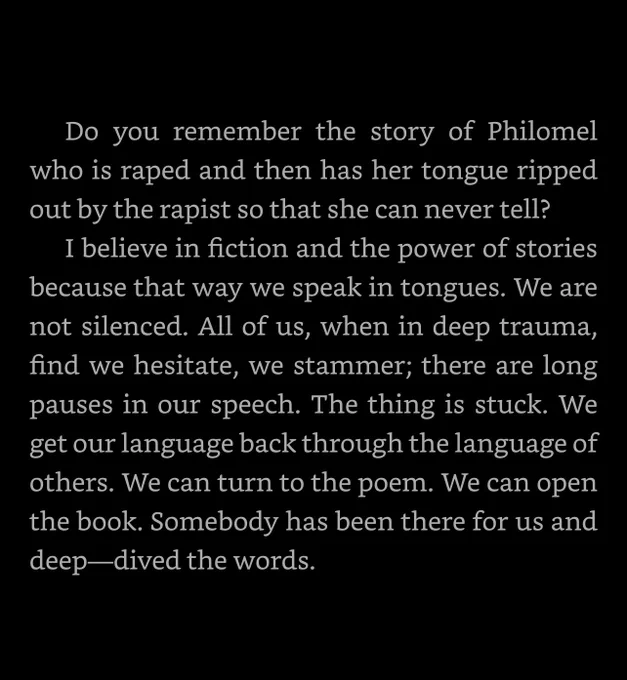 « Do you remember the story of Philomel who is raped and then has her tongue ripped out by the rapist so that she can never tell?
I believe in fiction and the power of stories because that way we speak in tongues. We are not silenced. All of us, when in deep trauma, find we hesitate, we stammer; there are long pauses in our speech. The thing is stuck. We get our language back through the language of others. We can turn to the poem. We can open the book. Somebody has been there for us and deep-dived the words. »

— Jeanette Winterson, Why be happy when you could be normal?