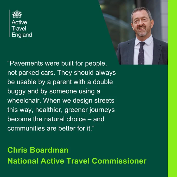Text on a green background that reads: “Pavements were built for people, not parked cars. They should always be usable by a parent with a double buggy and by someone using a wheelchair. When we design streets this way, healthier, greener journeys become the natural choice—and communities are better for it. Chris Boardman, National Active Travel Commissioner." There is a photo of Chris Boardman smiling and Active Travel England written in white letters.