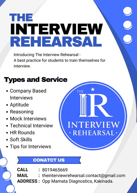 "THE INTERVIEW REHEARSAL," a service designed for students to practice for job interviews. The flyer features a blue and white color scheme with a professional, geometric layout.
At the top left, the title "THE INTERVIEW REHEARSAL" is displayed in bold, blue and black text. Beneath it, a tagline reads: "Introducing The Interview Rehearsal - A best practice for students to train themselves for interview."
The left side of the flyer lists the specific training areas offered:
Company Based Interviews
Aptitude
Reasoning
Mock Interviews
Technical Interview
HR Rounds
Soft Skills
Tips for Interviews
On the right, there is a large circular blue logo featuring a white star and the stylized letters "IR" above the words "INTERVIEW REHEARSAL."
At the bottom, a blue banner labeled "CONATCT US" (noting a minor typo in the original text) provides the following details:
CALL: 8019465669
MAIL: theinterviewrehearsal.contact@gmail.com
ADDRESS: Opp Mamata Diagnostics, Kakinada.