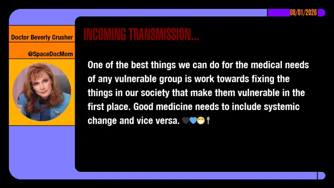 08/01/2026
Doctor Beverly Crusher
@SpaceDocMom
Incoming Transmission...

One of the best things we can do for the medical needs of any vulnerable group is work towards fixing the things in our society that make them vulnerable in the first place. Good medicine needs to include systemic change and vice versa. emojis: black heart, blue heart, masked, spoon