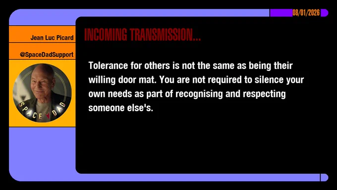 08/01/2026
Jean-Luc Picard
@SpaceDadSupport
Incoming Transmission...

Tolerance for others is not the same as being their willing door mat. You are not required to silence your own needs as part of recognising and respecting someone else's.
