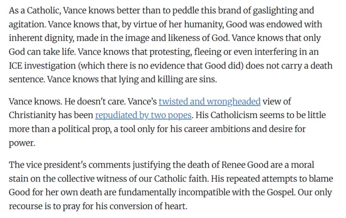 As a Catholic, Vance knows better than to peddle this brand of gaslighting and agitation. Vance knows that, by virtue of her humanity, Good was endowed with inherent dignity, made in the image and likeness of God. Vance knows that only God can take life. Vance knows that protesting, fleeing or even interfering in an ICE investigation (which there is no evidence that Good did) does not carry a death sentence. Vance knows that lying and killing are sins.

Vance knows. He doesn't care. Vance’s twisted and wrongheaded view of Christianity has been repudiated by two popes. His Catholicism seems to be little more than a political prop, a tool only for his career ambitions and desire for power.

The vice president's comments justifying the death of Renee Good are a moral stain on the collective witness of our Catholic faith. His repeated attempts to blame Good for her own death are fundamentally incompatible with the Gospel. Our only recourse is to pray for his conversion of heart.