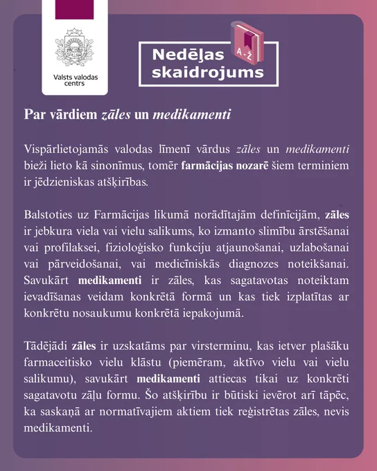 Attēlā ir redzams skaidrojums: Par vārdiem zāles un medikamenti
 
Vispārlietojamās valodas līmenī vārdus zāles un medikamenti bieži lieto kā sinonīmus, tomēr farmācijas nozarē šiem terminiem ir jēdzieniskas atšķirības.
 
Balstoties uz Farmācijas likumā norādītajām definīcijām, zāles ir jebkura viela vai vielu salikums, ko izmanto slimību ārstēšanai vai profilaksei, fizioloģisko funkciju atjaunošanai, uzlabošanai vai pārveidošanai, vai medicīniskās diagnozes noteikšanai. Savukārt medikamenti ir zāles, kas sagatavotas noteiktam ievadīšanas veidam konkrētā formā un kas tiek izplatītas ar konkrētu nosaukumu konkrētā iepakojumā.
 
Tādējādi zāles ir uzskatāms par virsterminu, kas ietver plašāku farmaceitisko vielu klāstu (piemēram, aktīvo vielu vai vielu salikumu), savukārt medikamenti attiecas tikai uz konkrēti sagatavotu zāļu formu. Šo atšķirību ir būtiski ievērot arī tāpēc, ka saskaņā ar normatīvajiem aktiem tiek reģistrētas zāles, nevis medikamenti.