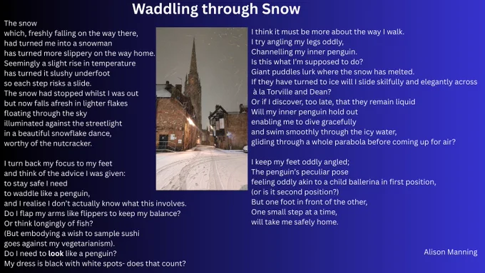 Waddling through Snow

The snow
which, freshly falling on the way there,
had turned me into a snowman
has turned more slippery on the way home.
Seemingly a slight rise in temperature
has turned it slushy underfoot
so each step risks a slide.
The snow had stopped whilst I was out
but now falls afresh in lighter flakes
floating through the sky
illuminated against the streetlight
in a beautiful snowflake dance,
worthy of the nutcracker.

I turn back my focus to my feet
and think of the advice I was given:
to stay safe I need
to waddle like a penguin,
and I realise I don’t actually know what this involves.
Do I flap my arms like flippers to keep my balance?
Or think longingly of fish?
(But embodying a wish to sample sushi
goes against my vegetarianism).
Do I need to look like a penguin?
My dress is black with white spots- does that count?
I think it must be more about the way I walk.
 For the full poem see my facebook page Alison Manning Writer as it doesn't fit here!