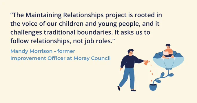 Graphic of an adult watering a plant with a flower growing out of it holding a young person reading a book suggesting support and growth. Text above is a quote from Mandy Morrison, former Improvement Officer at Moray Council who says "The Maintaining Relationships project is rooted in the voice of our children and young people, and it challenges traditional boundaries. It asks us to follow relationships, not job roles." 