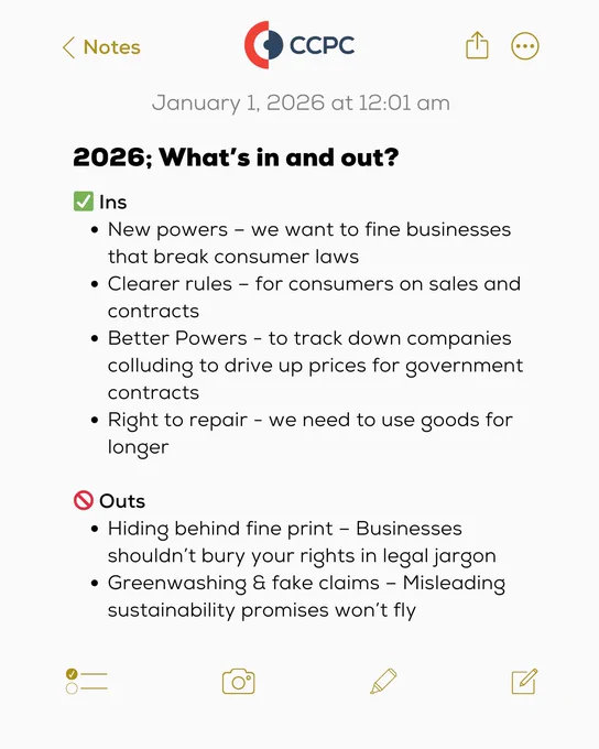 A digital note with the CCPC logo at the top, dated January 1, 2026 at 12:01 am. The heading reads: “2026; What’s in and out?” Below, two sections are shown:


Ins (marked with a green check mark):
• New powers – we want to fine businesses that break consumer laws
• Clearer rules – for consumers on sales and contracts
• Better powers – to track down companies colluding to drive up prices for government contracts
• Right to repair – we need to use goods for longer


Outs (marked with a red prohibited symbol):
• Hiding behind fine print – Businesses shouldn’t bury your rights in legal jargon
• Greenwashing & fake claims – Misleading sustainability promises won’t fly


The background is white with black text, and the note interface shows icons for camera, pen, and share at the bottom.