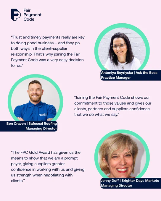 Graphic of Fair Payment Code awardees with quotes on why they joined the Code. There is a photo of Antoniya Beyrinska on the top right, a photo of Ben Craven in the middle left, and a photo of Jenny Duff on the bottom right. There is a Fair Payment Code logo on the top right.

Graphic reads: 
“Trust and timely payments really are key to doing good business – and they go both ways in the client-supplier relationship. That’s why joining the Fair Payment Code was a very easy decision for us.”
Antoniya Beyriyska | Ask the Boss
Practice Manager
“Joining the Fair Payment Code shows our commitment to those values and gives our clients, partners and suppliers confidence that we do what we say.”
Ben Craven | Safeseal Roofing
Managing Director
“The FPC Gold Award has given us the means to show that we are a prompt payer, giving suppliers greater confidence in working with us and giving us strength when negotiating with clients.”
Jenny Duff | Brighter Days Markets
Managing Director