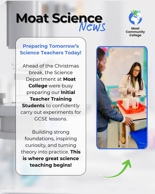A white visual with a faint image of a microscope and test tubes in the background. The title of the post reads: ‘Moat Science News’. On the right-hand side of the visual is an image of a science teacher explaining how to conduct an experiment to a Trainee Teacher. On the left is text that reads: ‘Preparing Tomorrow’s Science Teachers Today!  

Ahead of the Christmas break, the Science Department at Moat College were busy preparing our Initial Teacher Training Students to confidently carry out experiments for GCSE lessons. Building strong foundations, inspiring curiosity, and turning theory into practice. This is where great science teaching begins!’ The Moat College logo appears in the top left-hand corner of the visual.