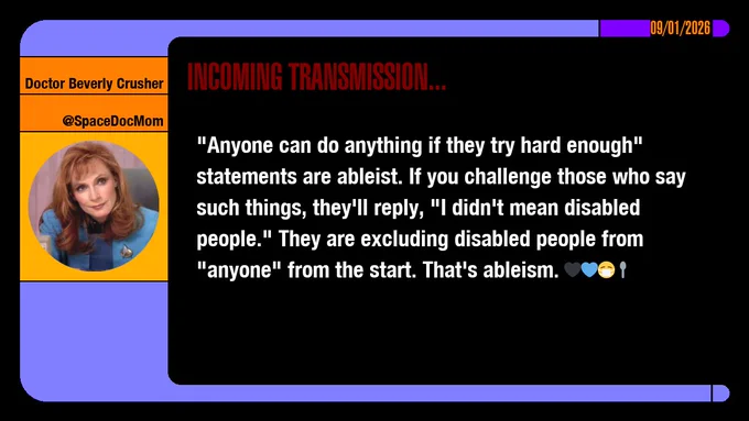 09/01/2026
Doctor Beverly Crusher
@SpaceDocMom
Incoming Transmission...

"Anyone can do anything if they try hard enough" statements are ableist. If you challenge those who say such things, they'll reply, "I didn't mean disabled people." They are excluding disabled people from "anyone" from the start. That's ableism. emojis: black heart, blue heart, masked, spoon