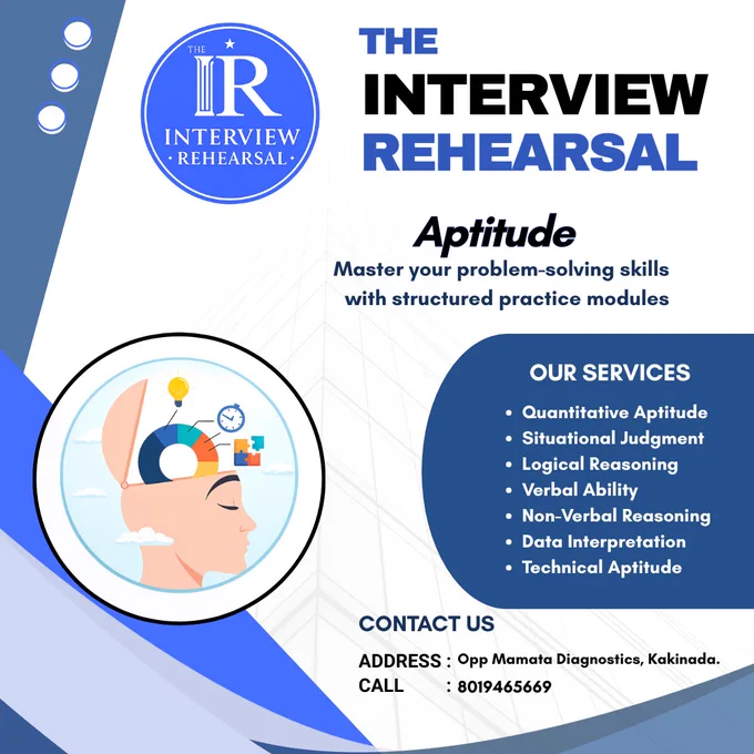 Promotional poster for “The Interview Rehearsal” aptitude training program, designed in a blue and white theme. 
The poster features a circular logo reading “IR Interview Rehearsal” and a bold heading “The Interview Rehearsal” with the subtitle “Aptitude.”
Supporting text reads “Master your problem-solving skills with structured practice modules.” 
An illustration shows a side profile of a human head with an open brain containing charts, a light bulb, a clock, and puzzle elements, symbolizing analytical thinking and learning. 
A section titled “Our Service” lists Quantitative Aptitude, Situational Judgment, Logical Reasoning, Verbal Ability, Non-Verbal Reasoning, Data Interpretation, and Technical Aptitude.
At the bottom, contact details include 
Address: Opposite Mamata Diagnostics, Kakinada.
Phone number: 8019465669.