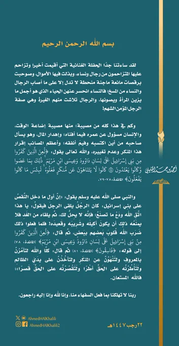 لقد ساءتنا جدا الحفلة الغنائية التي أقيمت أخيرا وتزاحم عليها المتزاحمون من رجال ونساء، وبذلت فيها الأموال، وصوحبت برقصات مائعة ماجنة منحطة لا تدل إلا على ما أصاب الرجال والنساء من المسخ؛ فالنساء انحسر عنهن الحياء الذي هو أجمل ما يزين المرأة ويصونها، والرجال تلاشت منهم الغيرة وهي صفة الرجل المؤمن الشهم! وكم في هذا كله من مصيبة؛ منها مصيبة إضاعة الوقت، والإنسان مسؤول عن عمره فيما أفناه؛ وإهدار المال، وهو يسأل صاحبه من أين اكتسبه وفيم أنفقه؛ وأعظم المصائب إقرار هذا المنكر وعدم تغييره، والله تعالى يقول: {لعن الذين كفروا من بني إسرائيل علىٰ لسان داوود وعيسى ابن مريم ۚ ذٰلك بما عصوا وكانوا يعتدون (78) كانوا لا يتناهون عن منكر فعلوه ۚ لبئس ما كانوا يفعلون} المائدة:78-79. والنبي صلى الله عليه وسلم يقول: «إن أول ما دخل النقص على بني إسرائيل: كان الرجل يلقى الرجل فيقول: يا هذا اتق الله ودع ما تصنع؛ فإنه لا يحل لك، ثم يلقاه من الغد فلا يمنعه ذلك أن يكون أكيله وشريبه وقعيده! فلما فعلوا ذلك ضرب الله قلوب بعضهم ببعض، ثم قال: {لعن الذين كفروا من بني إسرائيل على لسان داوود وعيسى ابن مريم}... 